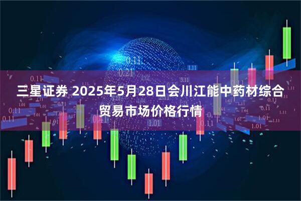 三星证券 2025年5月28日会川江能中药材综合贸易市场价格行情