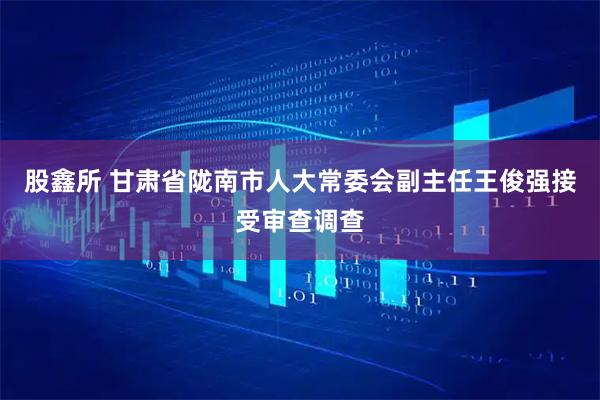 股鑫所 甘肃省陇南市人大常委会副主任王俊强接受审查调查