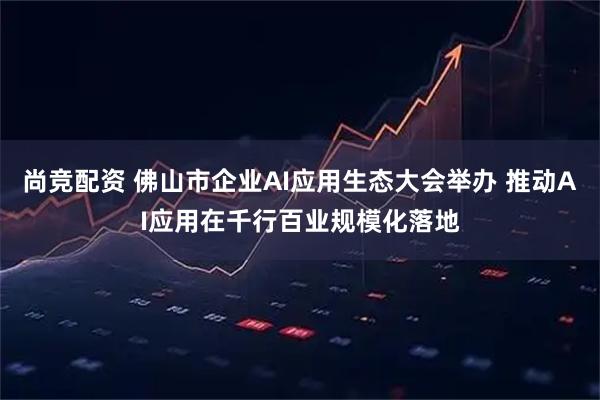 尚竞配资 佛山市企业AI应用生态大会举办 推动AI应用在千行百业规模化落地