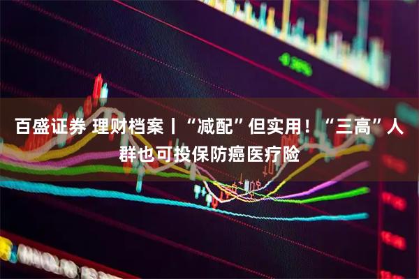 百盛证券 理财档案丨“减配”但实用!“三高”人群也可投保防癌医疗险