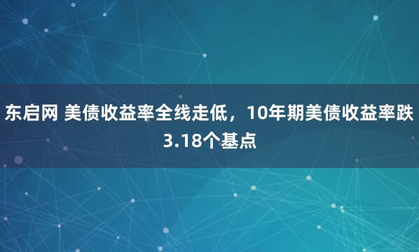 东启网 美债收益率全线走低，10年期美债收益率跌3.18个基点