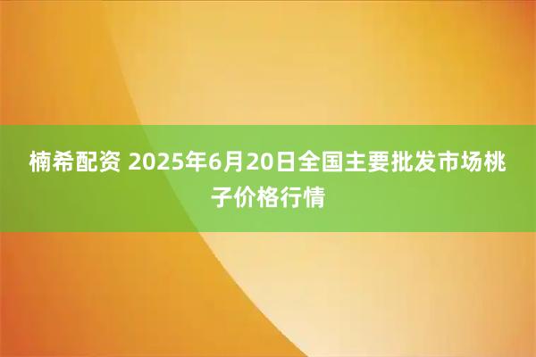 楠希配资 2025年6月20日全国主要批发市场桃子价格行情