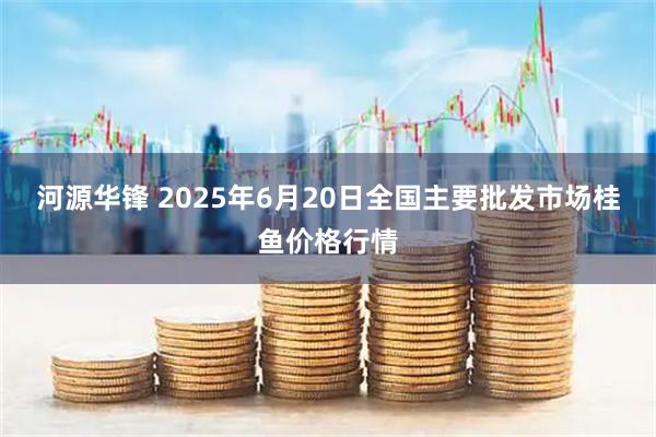 河源华锋 2025年6月20日全国主要批发市场桂鱼价格行情