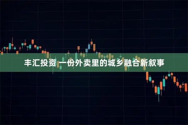 丰汇投资 一份外卖里的城乡融合新叙事