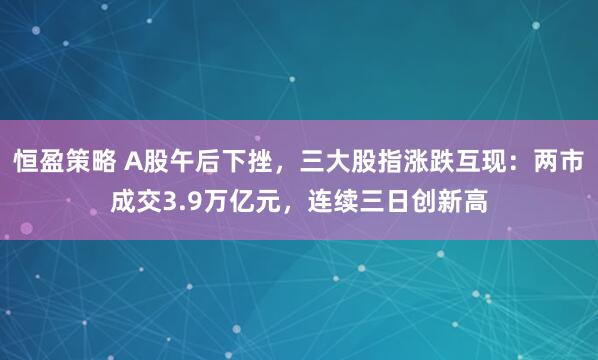 恒盈策略 A股午后下挫，三大股指涨跌互现：两市成交3.9万亿元，连续三日创新高