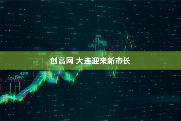 创高网 大连迎来新市长