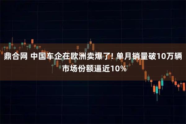鼎合网 中国车企在欧洲卖爆了! 单月销量破10万辆 市场份额逼近10%