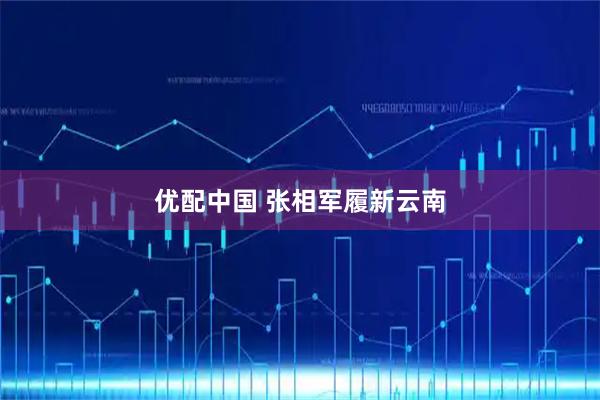 优配中国 张相军履新云南