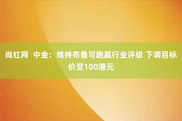 尚红网  中金：维持布鲁可跑赢行业评级 下调目标价至100港元