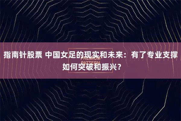 指南针股票 中国女足的现实和未来：有了专业支撑 如何突破和振兴？