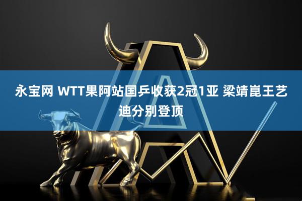 永宝网 WTT果阿站国乒收获2冠1亚 梁靖崑王艺迪分别登顶