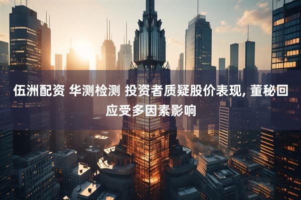 伍洲配资 华测检测 投资者质疑股价表现, 董秘回应受多因素影响