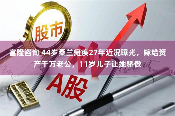 富隆咨询 44岁桑兰瘫痪27年近况曝光，嫁给资产千万老公，11岁儿子让她骄傲