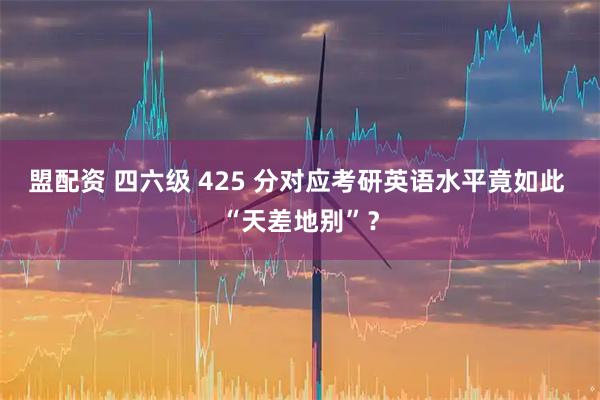 盟配资 四六级 425 分对应考研英语水平竟如此 “天差地别”？