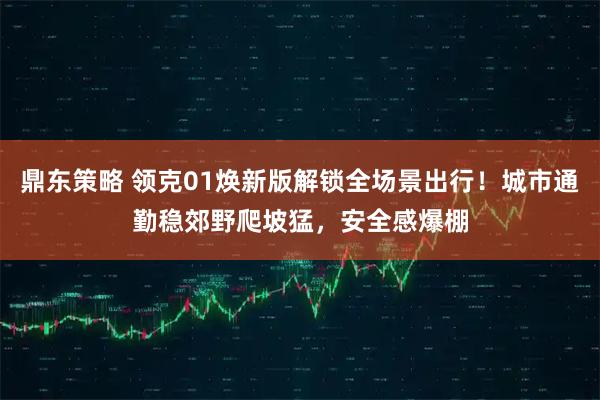 鼎东策略 领克01焕新版解锁全场景出行！城市通勤稳郊野爬坡猛，安全感爆棚