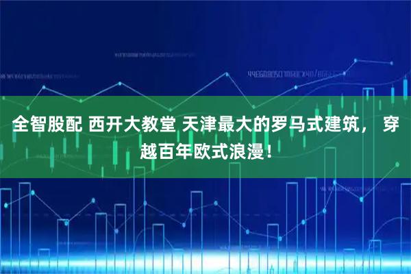 全智股配 西开大教堂 天津最大的罗马式建筑， 穿越百年欧式浪漫！