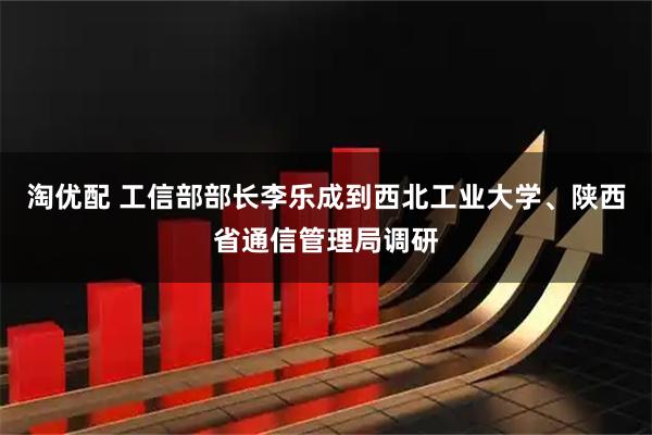 淘优配 工信部部长李乐成到西北工业大学、陕西省通信管理局调研