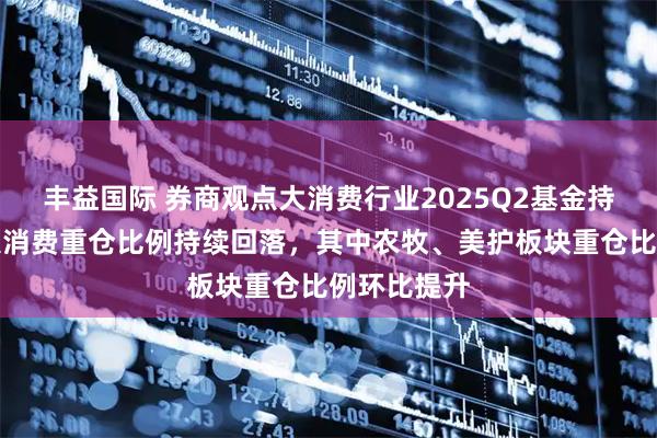 丰益国际 券商观点大消费行业2025Q2基金持仓分析：大消费重仓比例持续回落，其中农牧、美护板块重仓比例环比提升